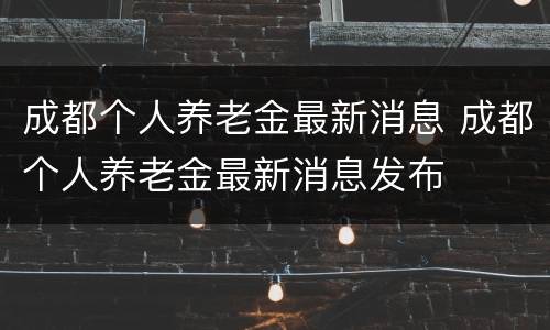 成都个人养老金最新消息 成都个人养老金最新消息发布