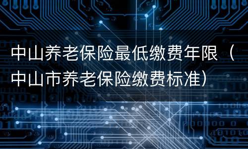 中山养老保险最低缴费年限（中山市养老保险缴费标准）