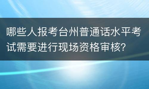 哪些人报考台州普通话水平考试需要进行现场资格审核？