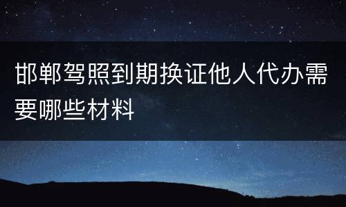 邯郸驾照到期换证他人代办需要哪些材料