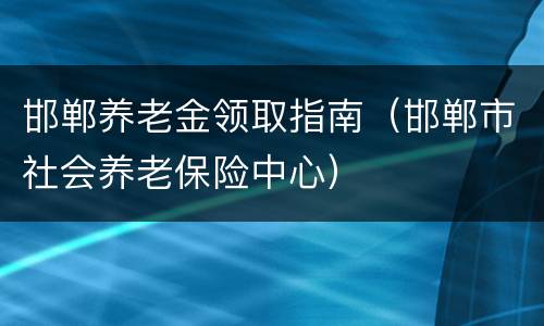 邯郸养老金领取指南（邯郸市社会养老保险中心）