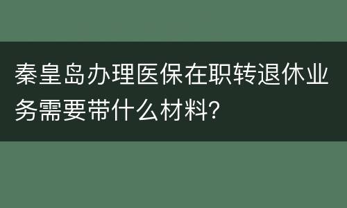 秦皇岛办理医保在职转退休业务需要带什么材料？
