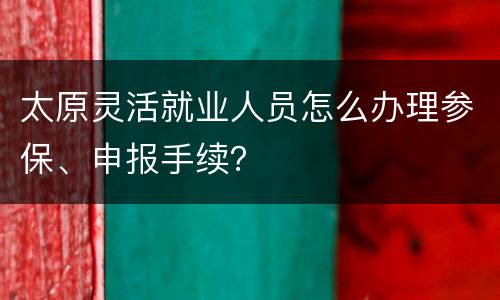 太原灵活就业人员怎么办理参保、申报手续？
