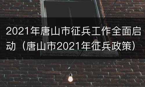 2021年唐山市征兵工作全面启动（唐山市2021年征兵政策）