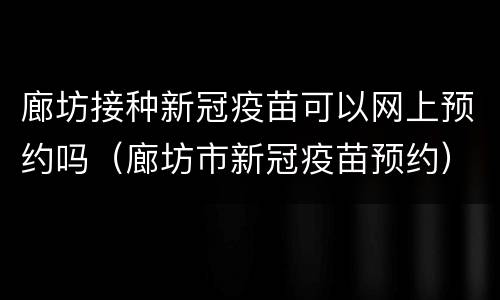 廊坊接种新冠疫苗可以网上预约吗（廊坊市新冠疫苗预约）