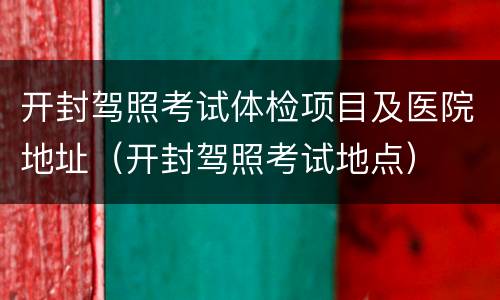 开封驾照考试体检项目及医院地址（开封驾照考试地点）
