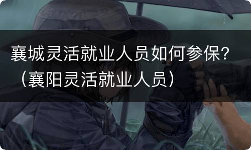 襄城灵活就业人员如何参保？（襄阳灵活就业人员）
