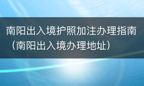 南阳出入境护照加注办理指南（南阳出入境办理地址）