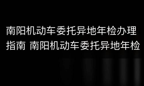 南阳机动车委托异地年检办理指南 南阳机动车委托异地年检办理指南电话