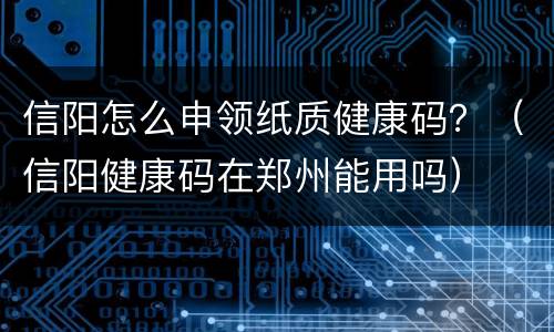 信阳怎么申领纸质健康码？（信阳健康码在郑州能用吗）