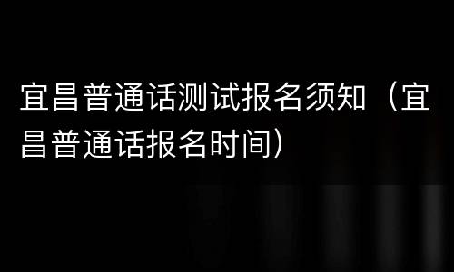 宜昌普通话测试报名须知（宜昌普通话报名时间）