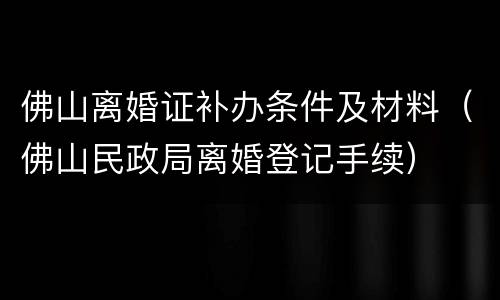 佛山离婚证补办条件及材料（佛山民政局离婚登记手续）