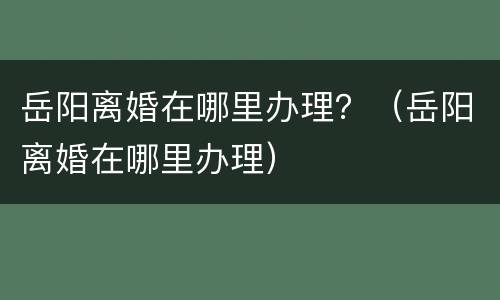 岳阳离婚在哪里办理？（岳阳离婚在哪里办理）