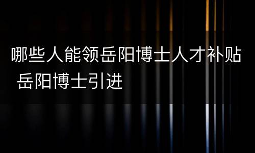 哪些人能领岳阳博士人才补贴 岳阳博士引进