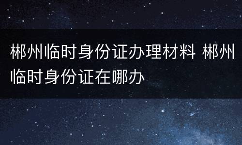 郴州临时身份证办理材料 郴州临时身份证在哪办