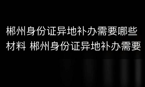 郴州身份证异地补办需要哪些材料 郴州身份证异地补办需要哪些材料呢