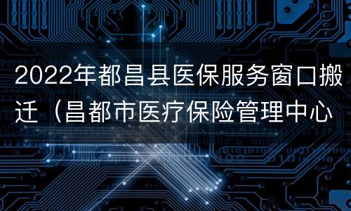 2022年都昌县医保服务窗口搬迁（昌都市医疗保险管理中心）