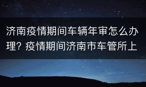 济南疫情期间车辆年审怎么办理? 疫情期间济南市车管所上班时间