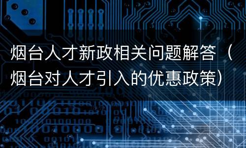 烟台人才新政相关问题解答（烟台对人才引入的优惠政策）