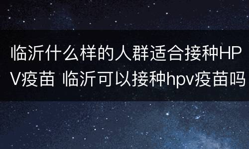 临沂什么样的人群适合接种HPV疫苗 临沂可以接种hpv疫苗吗