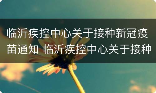 临沂疾控中心关于接种新冠疫苗通知 临沂疾控中心关于接种新冠疫苗通知书