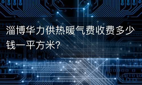 淄博华力供热暖气费收费多少钱一平方米？