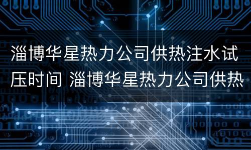 淄博华星热力公司供热注水试压时间 淄博华星热力公司供热注水试压时间