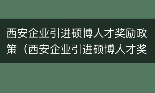 西安企业引进硕博人才奖励政策（西安企业引进硕博人才奖励政策解读）