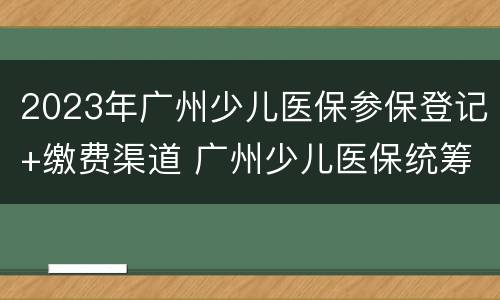 2023年广州少儿医保参保登记+缴费渠道 广州少儿医保统筹范围