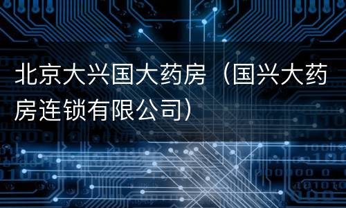 北京大兴国大药房（国兴大药房连锁有限公司）