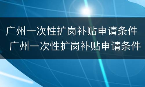 广州一次性扩岗补贴申请条件 广州一次性扩岗补贴申请条件有哪些