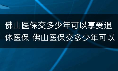佛山医保交多少年可以享受退休医保 佛山医保交多少年可以享受退休医保政策