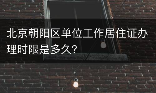 北京朝阳区单位工作居住证办理时限是多久？