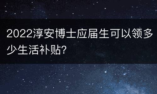 2022淳安博士应届生可以领多少生活补贴？