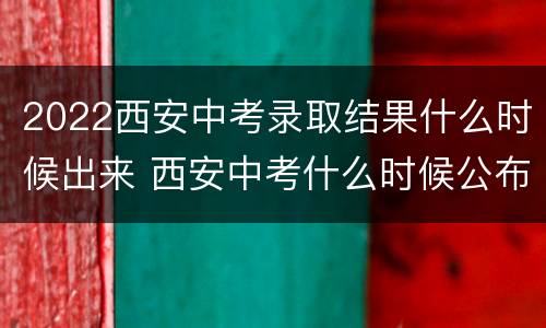 2022西安中考录取结果什么时候出来 西安中考什么时候公布录取结果