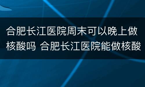 合肥长江医院周末可以晚上做核酸吗 合肥长江医院能做核酸吗