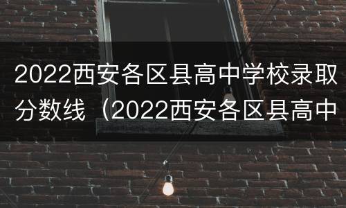 2022西安各区县高中学校录取分数线（2022西安各区县高中学校录取分数线是多少）