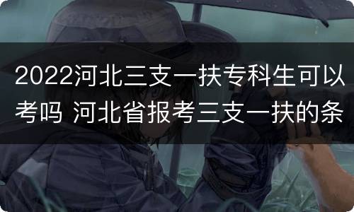 2022河北三支一扶专科生可以考吗 河北省报考三支一扶的条件