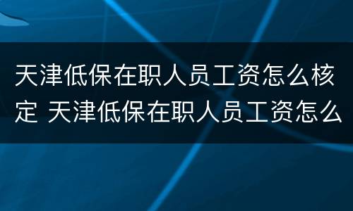 天津低保在职人员工资怎么核定 天津低保在职人员工资怎么核定标准