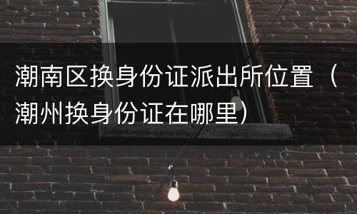 潮南区换身份证派出所位置（潮州换身份证在哪里）
