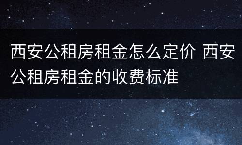 西安公租房租金怎么定价 西安公租房租金的收费标准