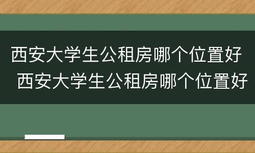 西安大学生公租房哪个位置好 西安大学生公租房哪个位置好住
