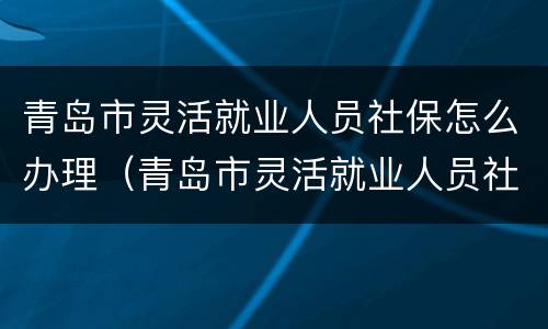 青岛市灵活就业人员社保怎么办理（青岛市灵活就业人员社保怎么办理退休手续）