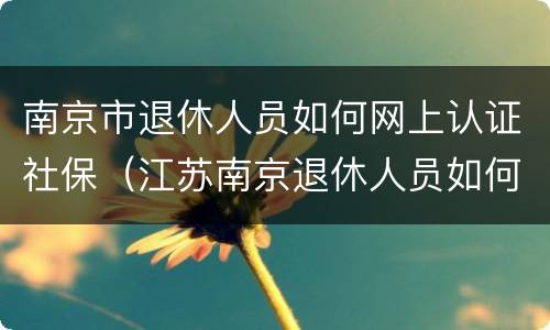 南京市退休人员如何网上认证社保（江苏南京退休人员如何网上认证）