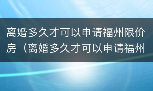 离婚多久才可以申请福州限价房（离婚多久才可以申请福州限价房买）