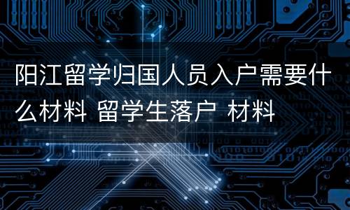 阳江留学归国人员入户需要什么材料 留学生落户 材料