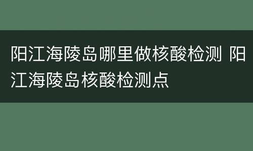 阳江海陵岛哪里做核酸检测 阳江海陵岛核酸检测点