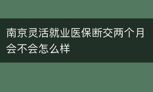 南京灵活就业医保断交两个月会不会怎么样