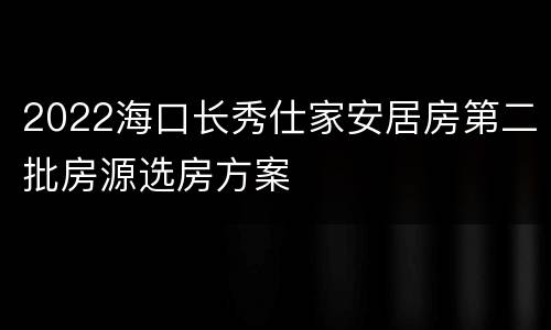 2022海口长秀仕家安居房第二批房源选房方案