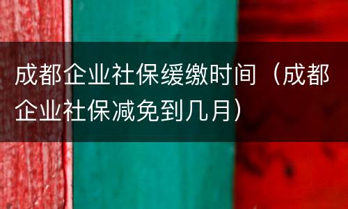 成都企业社保缓缴时间（成都企业社保减免到几月）